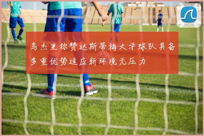 乌杰里称赞达斯蒂梅大学球队具备多重优势适应新环境无压力