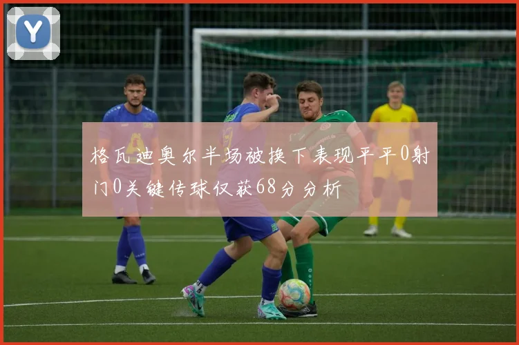 格瓦迪奥尔半场被换下表现平平0射门0关键传球仅获68分分析