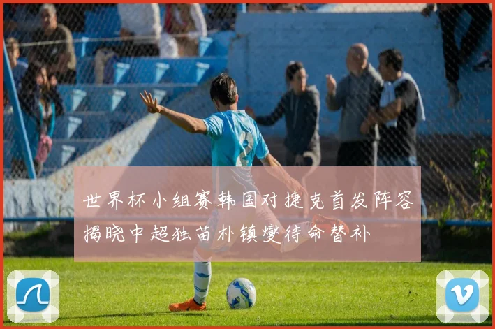 世界杯小组赛韩国对捷克首发阵容揭晓中超独苗朴镇燮待命替补