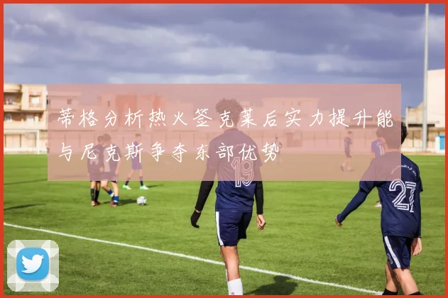 蒂格分析热火签克莱后实力提升能与尼克斯争夺东部优势