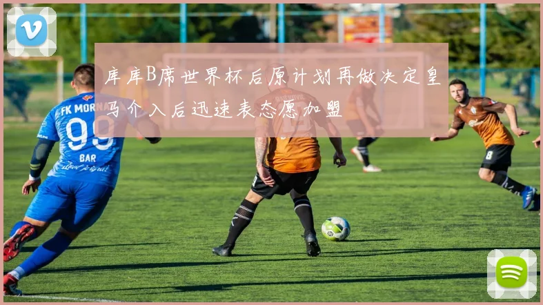 库库B席世界杯后原计划再做决定皇马介入后迅速表态愿加盟