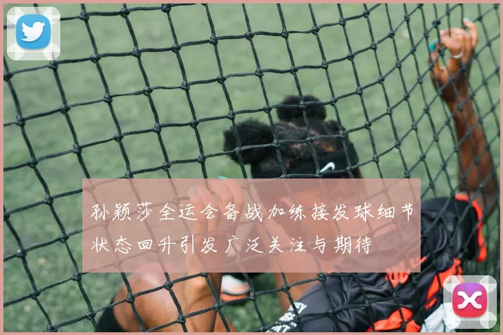 孙颖莎全运会备战加练接发球细节状态回升引发广泛关注与期待